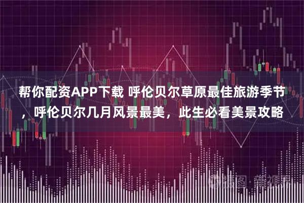 帮你配资APP下载 呼伦贝尔草原最佳旅游季节，呼伦贝尔几月风景最美，此生必看美景攻略