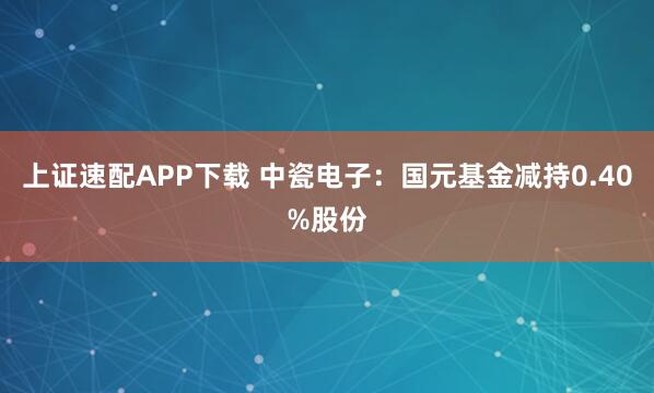 上证速配APP下载 中瓷电子：国元基金减持0.40%股份