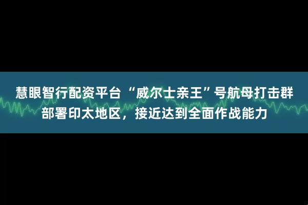 慧眼智行配资平台 “威尔士亲王”号航母打击群部署印太地区，接近达到全面作战能力