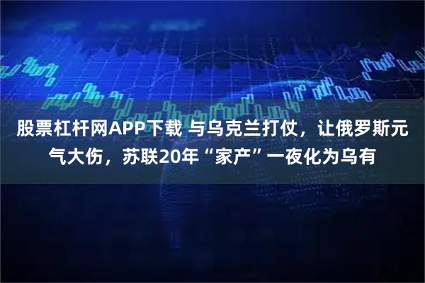 股票杠杆网APP下载 与乌克兰打仗，让俄罗斯元气大伤，苏联20年“家产”一夜化为乌有