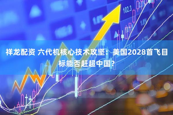 祥龙配资 六代机核心技术攻坚：美国2028首飞目标能否赶超中国？