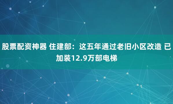 股票配资神器 住建部：这五年通过老旧小区改造 已加装12.9万部电梯