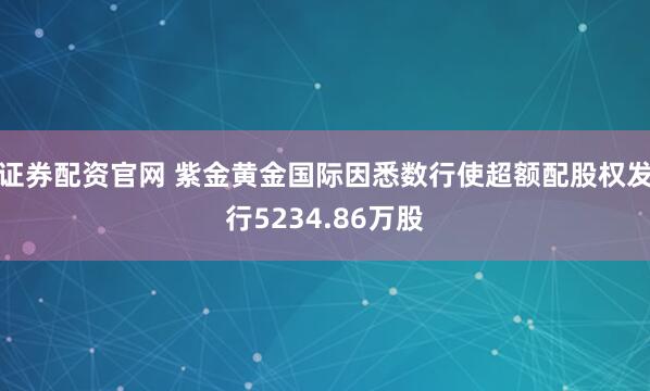 证券配资官网 紫金黄金国际因悉数行使超额配股权发行5234.86万股