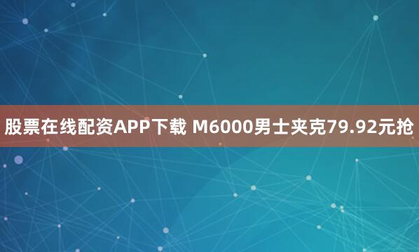 股票在线配资APP下载 M6000男士夹克79.92元抢