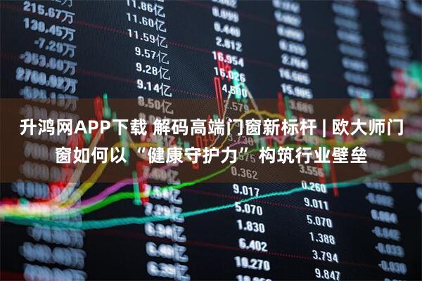 升鸿网APP下载 解码高端门窗新标杆 | 欧大师门窗如何以 “健康守护力” 构筑行业壁垒