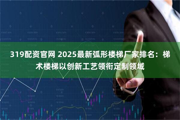 319配资官网 2025最新弧形楼梯厂家排名：梯术楼梯以创新工艺领衔定制领域