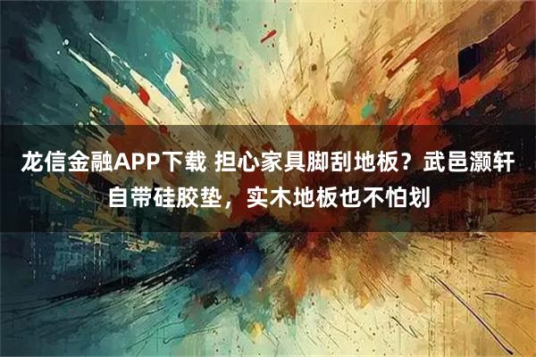 龙信金融APP下载 担心家具脚刮地板？武邑灏轩自带硅胶垫，实木地板也不怕划
