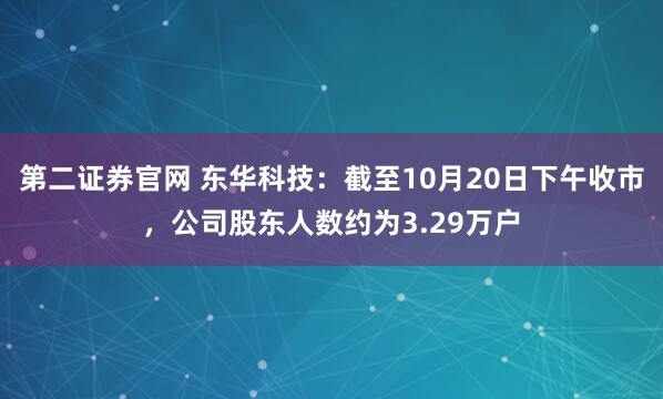 第二证券官网 东华科技：截至10月20日下午收市，公司股东人数约为3.29万户