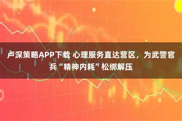 卢深策略APP下载 心理服务直达营区，为武警官兵“精神内耗”松绑解压