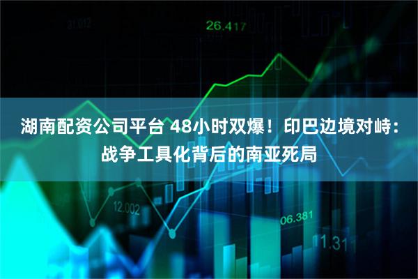 湖南配资公司平台 48小时双爆！印巴边境对峙：战争工具化背后的南亚死局