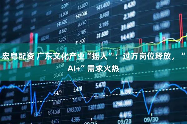 宏粤配资 广东文化产业“摇人”：过万岗位释放，“AI+”需求火热