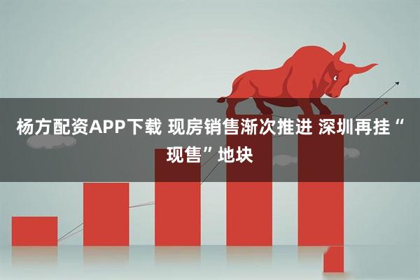 杨方配资APP下载 现房销售渐次推进 深圳再挂“现售”地块
