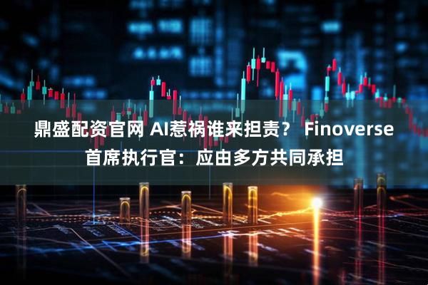鼎盛配资官网 AI惹祸谁来担责？ Finoverse首席执行官：应由多方共同承担