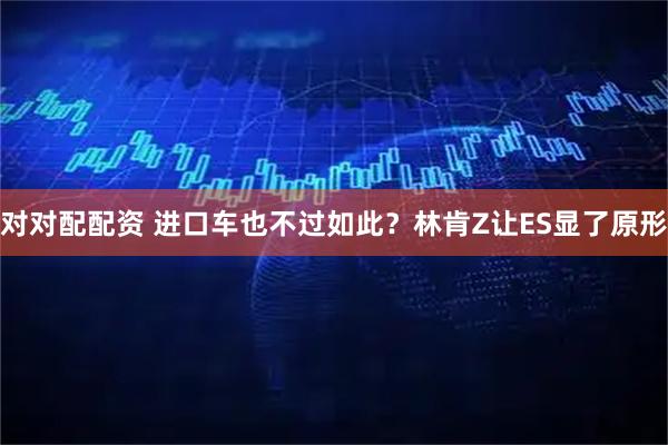 对对配配资 进口车也不过如此？林肯Z让ES显了原形