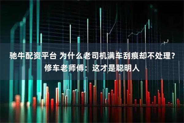 驰牛配资平台 为什么老司机满车刮痕却不处理？修车老师傅：这才是聪明人