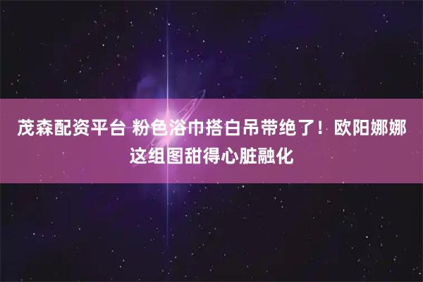 茂森配资平台 粉色浴巾搭白吊带绝了！欧阳娜娜这组图甜得心脏融化