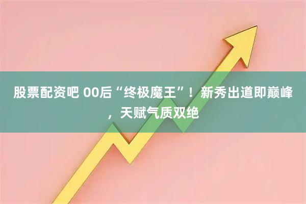 股票配资吧 00后“终极魔王”！新秀出道即巅峰，天赋气质双绝