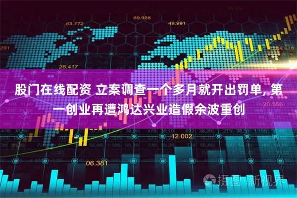 股门在线配资 立案调查一个多月就开出罚单, 第一创业再遭鸿达兴业造假余波重创