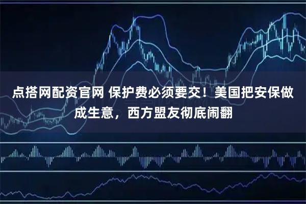 点搭网配资官网 保护费必须要交！美国把安保做成生意，西方盟友彻底闹翻