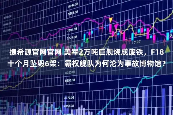 捷希源官网官网 美军2万吨巨舰烧成废铁，F18十个月坠毁6架：霸权舰队为何沦为事故博物馆？