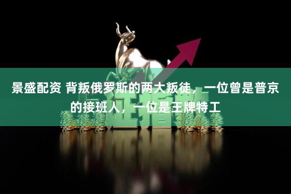 景盛配资 背叛俄罗斯的两大叛徒，一位曾是普京的接班人，一位是王牌特工