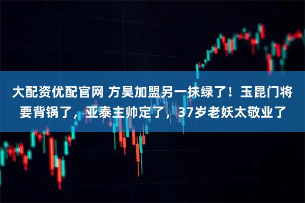 大配资优配官网 方昊加盟另一抹绿了！玉昆门将要背锅了，亚泰主帅定了，37岁老妖太敬业了