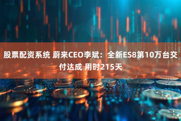 股票配资系统 蔚来CEO李斌：全新ES8第10万台交付达成 用时215天