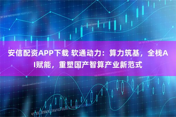 安信配资APP下载 软通动力：算力筑基，全栈AI赋能，重塑国产智算产业新范式