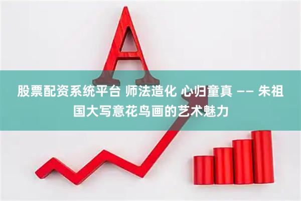 股票配资系统平台 师法造化 心归童真 —— 朱祖国大写意花鸟画的艺术魅力