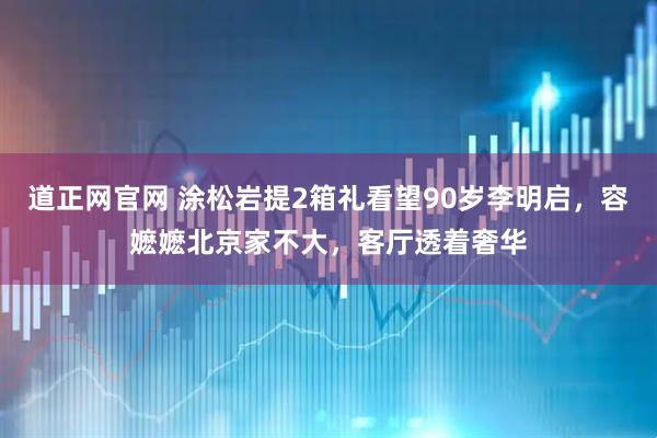 道正网官网 涂松岩提2箱礼看望90岁李明启，容嬷嬷北京家不大，客厅透着奢华