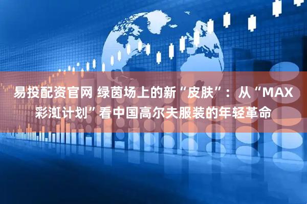 易投配资官网 绿茵场上的新“皮肤”：从“MAX彩渱计划”看中国高尔夫服装的年轻革命