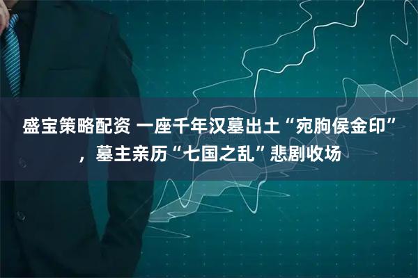 盛宝策略配资 一座千年汉墓出土“宛朐侯金印”，墓主亲历“七国之乱”悲剧收场