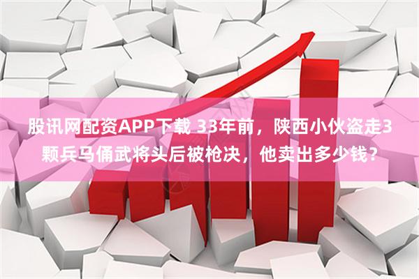 股讯网配资APP下载 33年前，陕西小伙盗走3颗兵马俑武将头后被枪决，他卖出多少钱？