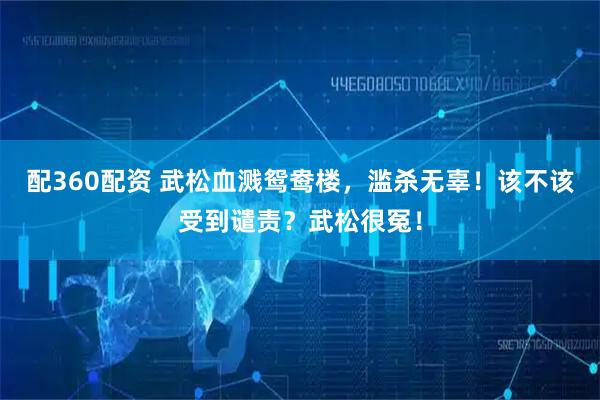 配360配资 武松血溅鸳鸯楼，滥杀无辜！该不该受到谴责？武松很冤！