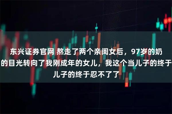 东兴证券官网 熬走了两个亲闺女后，97岁的奶奶把控制的目光转向了我刚成年的女儿，我这个当儿子的终于忍不了了