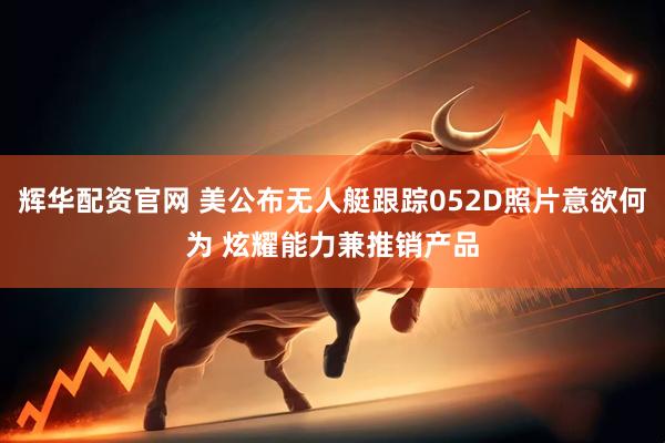 辉华配资官网 美公布无人艇跟踪052D照片意欲何为 炫耀能力兼推销产品