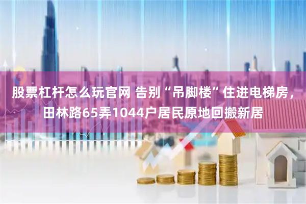 股票杠杆怎么玩官网 告别“吊脚楼”住进电梯房,田林路65弄1044户居民原地回搬新居