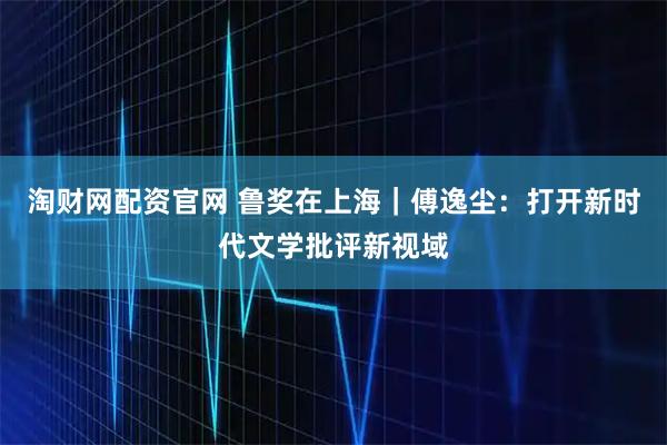 淘财网配资官网 鲁奖在上海｜傅逸尘：打开新时代文学批评新视域