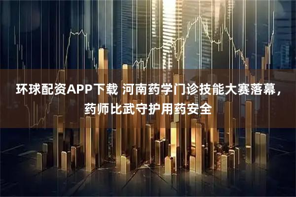 环球配资APP下载 河南药学门诊技能大赛落幕，药师比武守护用药安全