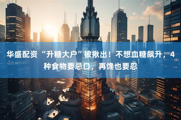华盛配资 “升糖大户”被揪出！不想血糖飙升，4种食物要忌口，再馋也要忍